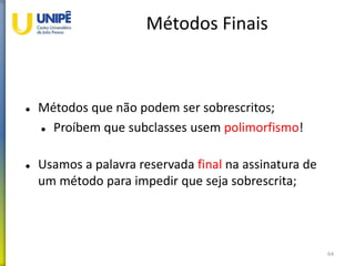 Métodos Finais
 Métodos que não podem ser sobrescritos;
 Proíbem que subclasses usem polimorfismo!
 Usamos a palavra reservada final na assinatura de
um método para impedir que seja sobrescrita;
64
 