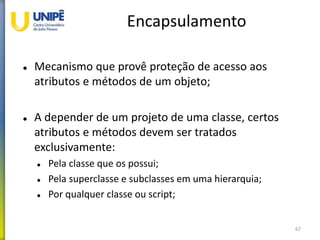 Encapsulamento
 Mecanismo que provê proteção de acesso aos
atributos e métodos de um objeto;
 A depender de um projeto de uma classe, certos
atributos e métodos devem ser tratados
exclusivamente:
 Pela classe que os possui;
 Pela superclasse e subclasses em uma hierarquia;
 Por qualquer classe ou script;
67
 