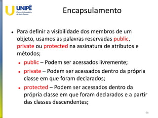 Encapsulamento
 Para definir a visibilidade dos membros de um
objeto, usamos as palavras reservadas public,
private ou protected na assinatura de atributos e
métodos;
 public – Podem ser acessados livremente;
 private – Podem ser acessados dentro da própria
classe em que foram declarados;
 protected – Podem ser acessados dentro da
própria classe em que foram declarados e a partir
das classes descendentes;
68
 