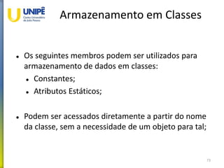 Armazenamento em Classes
 Os seguintes membros podem ser utilizados para
armazenamento de dados em classes:
 Constantes;
 Atributos Estáticos;
 Podem ser acessados diretamente a partir do nome
da classe, sem a necessidade de um objeto para tal;
73
 