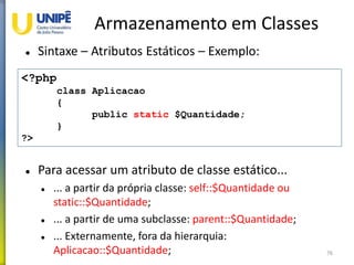 Armazenamento em Classes
 Sintaxe – Atributos Estáticos – Exemplo:
 Para acessar um atributo de classe estático...
 ... a partir da própria classe: self::$Quantidade ou
static::$Quantidade;
 ... a partir de uma subclasse: parent::$Quantidade;
 ... Externamente, fora da hierarquia:
Aplicacao::$Quantidade; 76
<?php
class Aplicacao
{
public static $Quantidade;
}
?>
 