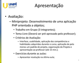 Apresentação
• Avaliação:
– Miniprojeto: Desenvolvimento de uma aplicação
PHP orientada a objetos;
• Trabalho em Grupo (3 integrantes);
• Tema Livre (Deverá ser pré-aprovado pelo professor);
• Critérios de Avaliação:
– Interface, usabilidade, aplicação das competências e
habilidades adquiridas durante o curso, aplicação de pelo
menos um padrão de projeto, organização do Projeto e
apresentação ao professor (até 15 min.);
• Exercícios durante as aulas:
– Apresentar resolução na última aula;
8
 