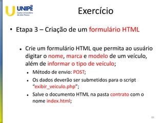 Exercício
• Etapa 3 – Criação de um formulário HTML
 Crie um formulário HTML que permita ao usuário
digitar o nome, marca e modelo de um veículo,
além de informar o tipo de veículo;
 Método de envio: POST;
 Os dados deverão ser submetidos para o script
“exibir_veiculo.php”;
 Salve o documento HTML na pasta contrato com o
nome index.html;
89
 