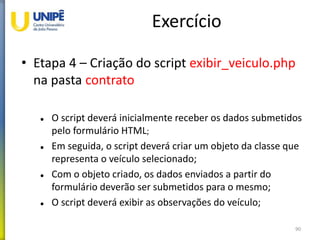 Exercício
• Etapa 4 – Criação do script exibir_veiculo.php
na pasta contrato
 O script deverá inicialmente receber os dados submetidos
pelo formulário HTML;
 Em seguida, o script deverá criar um objeto da classe que
representa o veículo selecionado;
 Com o objeto criado, os dados enviados a partir do
formulário deverão ser submetidos para o mesmo;
 O script deverá exibir as observações do veículo;
90
 