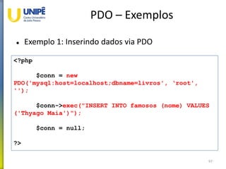 PDO – Exemplos
 Exemplo 1: Inserindo dados via PDO
97
<?php
$conn = new
PDO('mysql:host=localhost;dbname=livros', ‘root',
'');
$conn->exec("INSERT INTO famosos (nome) VALUES
('Thyago Maia')");
$conn = null;
?>
 