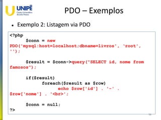 PDO – Exemplos
 Exemplo 2: Listagem via PDO
98
<?php
$conn = new
PDO('mysql:host=localhost;dbname=livros', ‘root',
'');
$result = $conn->query("SELECT id, nome from
famosos");
if($result)
foreach($result as $row)
echo $row['id'] . '-' .
$row['nome'] . '<br>';
$conn = null;
?>
 