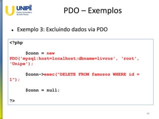 PDO – Exemplos
 Exemplo 3: Excluindo dados via PDO
99
<?php
$conn = new
PDO('mysql:host=localhost;dbname=livros', ‘root',
'Unipe');
$conn->exec("DELETE FROM famosos WHERE id =
1");
$conn = null;
?>
 