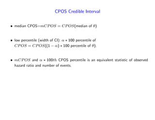 CPOS Credible Interval
median CPOS=mCPOS = CPOS(median of )
low percentile (width of CI): 100 percentile of
CPOS = CPOS((1 ) 100 percentile of ).
mCPOS and 100th CPOS percentile is an equivalent statistic of observed
hazard ratio and number of events.
 