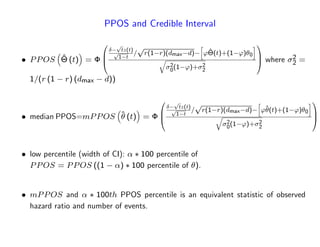 PPOS and Credible Interval
PPOS ^ (t) =
0
B
@
p
tz(t)p
1 t
=
p
r(1 r)(dmax d)
h
'^(t)+(1 ') 0
i
q
2
0(1 ')+ 2
2
1
C
A where 2
2 =
1=(r (1 r) (dmax d))
median PPOS=mPPOS ^ (t) =
0
B
@
p
tz(t)p
1 t
=
p
r(1 r)(dmax d)
h
'^(t)+(1 ') 0
i
q
2
0(1 ')+ 2
2
1
C
A
low percentile (width of CI): 100 percentile of
PPOS = PPOS ((1 ) 100 percentile of ).
mPPOS and 100th PPOS percentile is an equivalent statistic of observed
hazard ratio and number of events.
 