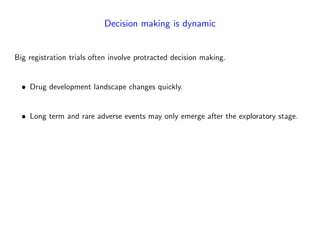 Decision making is dynamic
Big registration trials often involve protracted decision making.
Drug development landscape changes quickly.
Long term and rare adverse events may only emerge after the exploratory stage.
 