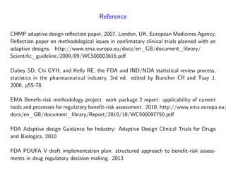Reference
CHMP adaptive design re‡ection paper, 2007, London, UK, European Medicines Agency,
Re‡ection paper on methodological issues in con…matory clinical trials planned with an
adaptive designs. http://www.ema.europa.eu/docs/en_GB/document_library/
Scienti…c_guideline/2009/09/WC500003616.pdf
Dubey SD, Chi GYH, and Kelly RE, the FDA and IND/NDA statistical review process,
statistics in the pharmaceutical industry, 3rd ed. edited by Buncher CR and Tsay J,
2006, p55-78.
EMA Bene…t-risk methodology project: work package 2 report: applicability of current
tools and processes for regulatory bene…t-risk assessment. 2010, http://www.ema.europa.eu/
docs/en_GB/document_library/Report/2010/10/WC500097750.pdf
FDA Adaptive design Guidance for Industry: Adaptive Design Clinical Trials for Drugs
and Biologics, 2010
FDA PDUFA V draft implementation plan: structured approach to bene…t-risk assess-
ments in drug regulatory decision-making. 2013
 
