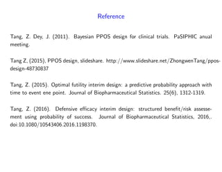 Reference
Tang, Z. Dey, J. (2011). Bayesian PPOS design for clinical trials. PaSIPHIC anual
meeting.
Tang Z, (2015), PPOS design, slideshare. http://www.slideshare.net/ZhongwenTang/ppos-
design-48730837
Tang, Z. (2015). Optimal futility interim design: a predictive probability approach with
time to event ene point. Journal of Biopharmaceutical Statistics. 25(6), 1312-1319.
Tang, Z. (2016). Defensive e¢ cacy interim design: structured bene…t/risk assesse-
ment using probability of success. Journal of Biopharmaceutical Statistics, 2016,.
doi:10.1080/10543406.2016.1198370.
 