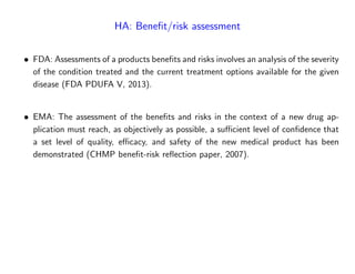 HA: Bene…t/risk assessment
FDA: Assessments of a products bene…ts and risks involves an analysis of the severity
of the condition treated and the current treatment options available for the given
disease (FDA PDUFA V, 2013).
EMA: The assessment of the bene…ts and risks in the context of a new drug ap-
plication must reach, as objectively as possible, a su¢ cient level of con…dence that
a set level of quality, e¢ cacy, and safety of the new medical product has been
demonstrated (CHMP bene…t-risk re‡ection paper, 2007).
 