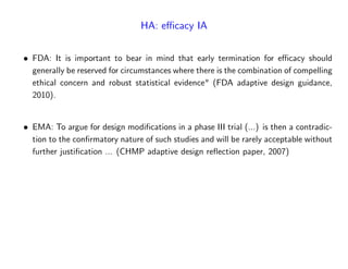 HA: e¢ cacy IA
FDA: It is important to bear in mind that early termination for e¢ cacy should
generally be reserved for circumstances where there is the combination of compelling
ethical concern and robust statistical evidence" (FDA adaptive design guidance,
2010).
EMA: To argue for design modi…cations in a phase III trial (...) is then a contradic-
tion to the con…rmatory nature of such studies and will be rarely acceptable without
further justi…cation ... (CHMP adaptive design re‡ection paper, 2007)
 