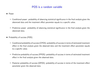 POS is a random variable
Power
– Conditional power: probability of observing statistical signi…cance in the …nal analysis given the
obsrerved data and the treatment e¤ect parameter equals to a speci…c value.
– Predictive power: probability of observing statistical signi…cance in the …nal analysis given the
obsrerved data.
Probability of success (POS)
– Conditional probability of success (CPOS): probability of success in terms of estimated treatment
e¤ect in the …nal analysis given the observed data and the treatment e¤ect parameter equals
to a speci…c value.
– Predictive probability of success (PPOS): probability of success in terms of estimated treatment
e¤ect in the …nal analysis given the observed data.
– Posterior probability of success (OPOS): probability of success in terms of the treatment e¤ect
parameter given the observed data
 