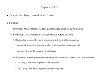 Types of POS
Type of data: binary, normal, time to event
Function:
– Inference: Make inference about general population using trial data.
– Predictive: Use available data to predictive future analysis.
Relationship between the trial providing data and the trial to be predicted
cross trial: using data from one trial to predict another independent trial
within trial: using IA to predict …nal anlaysis
Relationship between the end point providing information and the end point to be predicted
1:1 Using 1 end point to predict same end point
1:1 Using 1 end point to predict di¤erent end point
 