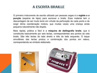 O primeiro instrumento de escrita utilizado por pessoas cegas é a reglete e o
punção (espécie de lápis) para escrever o braile. Esse material tem a
desvantagem de ser muito lento em virtude da perfuração de cada ponto e de
exigir ótima coordenação motora, que muitas vezes uma criança ainda
pequena naturalmente não dispõe.
Mais rápida, prática e fácil é a máquina de datilografia braile, que é
constituída basicamente por seis teclas, correspondentes aos pontos da cela
braile. São três teclas do lado direito e três do lado esquerdo. O toque
simultâneo das teclas produz a combinação dos pontos em relevo,
correspondendo ao símbolo elaborado.
 