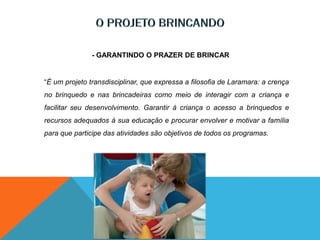 - GARANTINDO O PRAZER DE BRINCAR
“É um projeto transdisciplinar, que expressa a filosofia de Laramara: a crença
no brinquedo e nas brincadeiras como meio de interagir com a criança e
facilitar seu desenvolvimento. Garantir à criança o acesso a brinquedos e
recursos adequados à sua educação e procurar envolver e motivar a família
para que participe das atividades são objetivos de todos os programas.
 