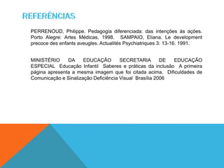 PERRENOUD, Philippe. Pedagogia diferenciada: das intenções às ações.
Porto Alegre: Artes Médicas, 1998. SAMPAIO, Eliana. Le development
precoce des enfants aveugles. Actualités Psychiatriques 3: 13-16. 1991.
MINISTÉRIO DA EDUCAÇÃO SECRETARIA DE EDUCAÇÃO
ESPECIAL Educação Infantil Saberes e práticas da inclusão A primeira
página apresenta a mesma imagem que foi citada acima. Dificuldades de
Comunicação e Sinalização Deficiência Visual Brasília 2006
 