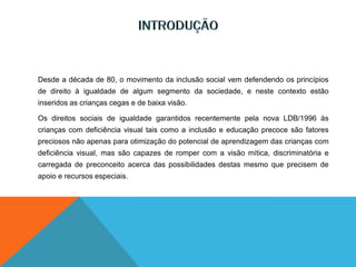 Desde a década de 80, o movimento da inclusão social vem defendendo os princípios
de direito à igualdade de algum segmento da sociedade, e neste contexto estão
inseridos as crianças cegas e de baixa visão.
Os direitos sociais de igualdade garantidos recentemente pela nova LDB/1996 às
crianças com deficiência visual tais como a inclusão e educação precoce são fatores
preciosos não apenas para otimização do potencial de aprendizagem das crianças com
deficiência visual, mas são capazes de romper com a visão mítica, discriminatória e
carregada de preconceito acerca das possibilidades destas mesmo que precisem de
apoio e recursos especiais.
 