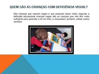 São crianças que nascem cegas e que possuem baixa visão; segundo a
definição educacional crianças cegas são as crianças que não têm visão
suficiente para aprender a ler em tinta, e necessitam, portanto, utilizar outros
sentidos.
 