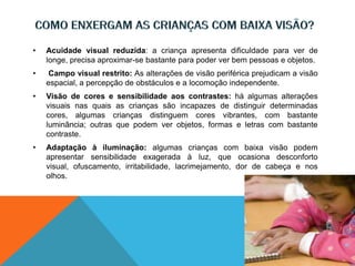 • Acuidade visual reduzida: a criança apresenta dificuldade para ver de
longe, precisa aproximar-se bastante para poder ver bem pessoas e objetos.
• Campo visual restrito: As alterações de visão periférica prejudicam a visão
espacial, a percepção de obstáculos e a locomoção independente.
• Visão de cores e sensibilidade aos contrastes: há algumas alterações
visuais nas quais as crianças são incapazes de distinguir determinadas
cores, algumas crianças distinguem cores vibrantes, com bastante
luminância; outras que podem ver objetos, formas e letras com bastante
contraste.
• Adaptação à iluminação: algumas crianças com baixa visão podem
apresentar sensibilidade exagerada à luz, que ocasiona desconforto
visual, ofuscamento, irritabilidade, lacrimejamento, dor de cabeça e nos
olhos.
 