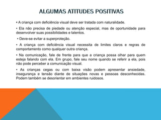 • A criança com deficiência visual deve ser tratada com naturalidade.
• Ela não precisa de piedade ou atenção especial, mas de oportunidade para
desenvolver suas possibilidades e talentos.
• Deve-se evitar a superproteção.
• A criança com deficiência visual necessita de limites claros e regras de
comportamento como qualquer outra criança.
• Na comunicação, fale de frente para que a criança possa olhar para quem
esteja falando com ela. Em grupo, fale seu nome quando se referir a ela, pois
não pode perceber a comunicação visual.
• As crianças cegas ou com baixa visão podem apresentar ansiedade,
insegurança e tensão diante de situações novas e pessoas desconhecidas.
Podem também se desorientar em ambientes ruidosos.
 