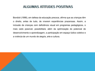 Bondioli (1998), em defesa da educação precoce, afirma que as crianças têm
o direito, antes de tudo, de viverem experiências prazerosas. Assim, a
inclusão de crianças com deficiência visual em programas pedagógicos, o
mais cedo possível, possibilitará, além da optimização do potencial de
desenvolvimento e aprendizagem, a participação em espaço lúdico coletivo e
a vivência de um mundo de alegria, arte e cultura.
 