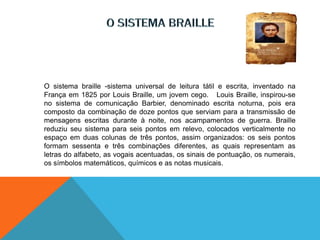 O sistema braille -sistema universal de leitura tátil e escrita, inventado na
França em 1825 por Louis Braille, um jovem cego. Louis Braille, inspirou-se
no sistema de comunicação Barbier, denominado escrita noturna, pois era
composto da combinação de doze pontos que serviam para a transmissão de
mensagens escritas durante à noite, nos acampamentos de guerra. Braille
reduziu seu sistema para seis pontos em relevo, colocados verticalmente no
espaço em duas colunas de três pontos, assim organizados: os seis pontos
formam sessenta e três combinações diferentes, as quais representam as
letras do alfabeto, as vogais acentuadas, os sinais de pontuação, os numerais,
os símbolos matemáticos, químicos e as notas musicais.
 