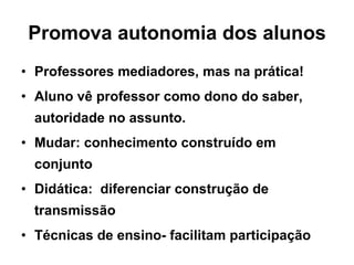 Promova autonomia dos alunos Professores mediadores, mas na prática! Aluno vê professor como dono do saber, autoridade no assunto. Mudar: conhecimento construído em conjunto Didática:  diferenciar construção de transmissão Técnicas de ensino- facilitam participação 