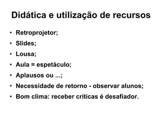 Didática e utilização de recursos Retroprojetor; Slides; Lousa; Aula = espetáculo; Aplausos ou ...; Necessidade de retorno - observar alunos; Bom clima: receber críticas é desafiador. 