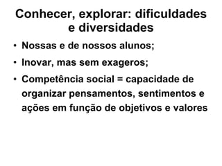 Conhecer, explorar: dificuldades e diversidades Nossas e de nossos alunos; Inovar, mas sem exageros; Competência social = capacidade de organizar pensamentos, sentimentos e ações em função de objetivos e valores 