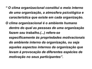 “  O clima organizacional constitui o meio interno de uma organização, a atmosfera psicológica e característica que existe em cada organização. O clima organizacional é o ambiente humano dentro do qual as pessoas de uma organização fazem seu trabalho.(...) refere-se especificamente às propriedades motivacionais do ambiente interno da organização, ou seja aqueles aspectos internos da organização que levam à provocação de diferentes espécies de motivação no seus participantes”. 
