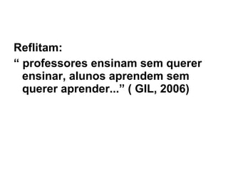 Reflitam: “  professores ensinam sem querer ensinar, alunos aprendem sem querer aprender...” ( GIL, 2006) 