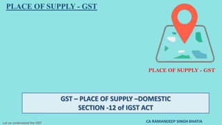 Let us understand the GST
GST – PLACE OF SUPPLY –DOMESTIC
SECTION -12 of IGST ACT
CA RAMANDEEP SINGH BHATIA
PLACE OF SUPPLY - GST
PLACE OF SUPPLY - GST
 