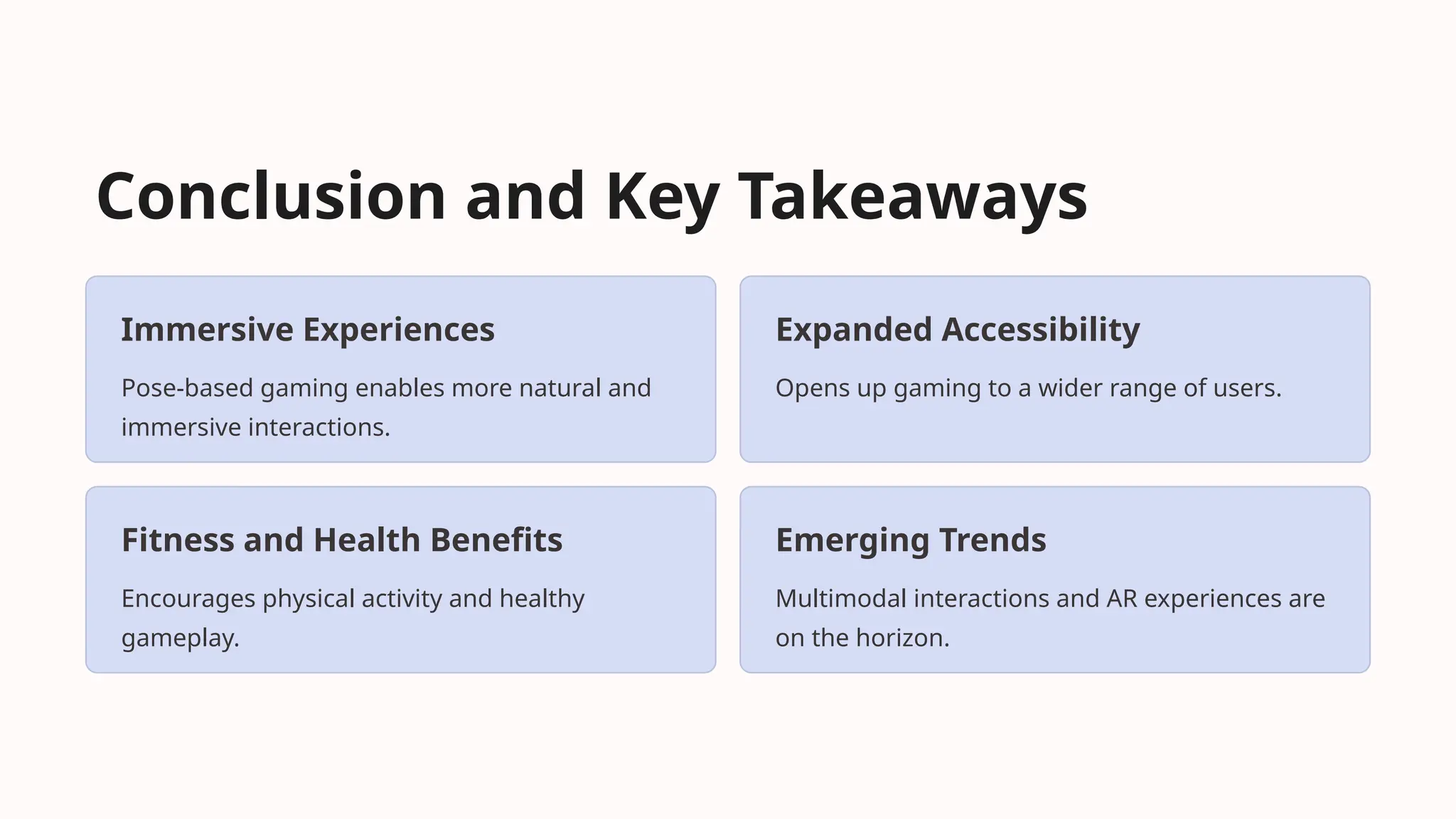 Conclusion and Key Takeaways
Immersive Experiences
Pose-based gaming enables more natural and
immersive interactions.
Expanded Accessibility
Opens up gaming to a wider range of users.
Fitness and Health Benefits
Encourages physical activity and healthy
gameplay.
Emerging Trends
Multimodal interactions and AR experiences are
on the horizon.
 