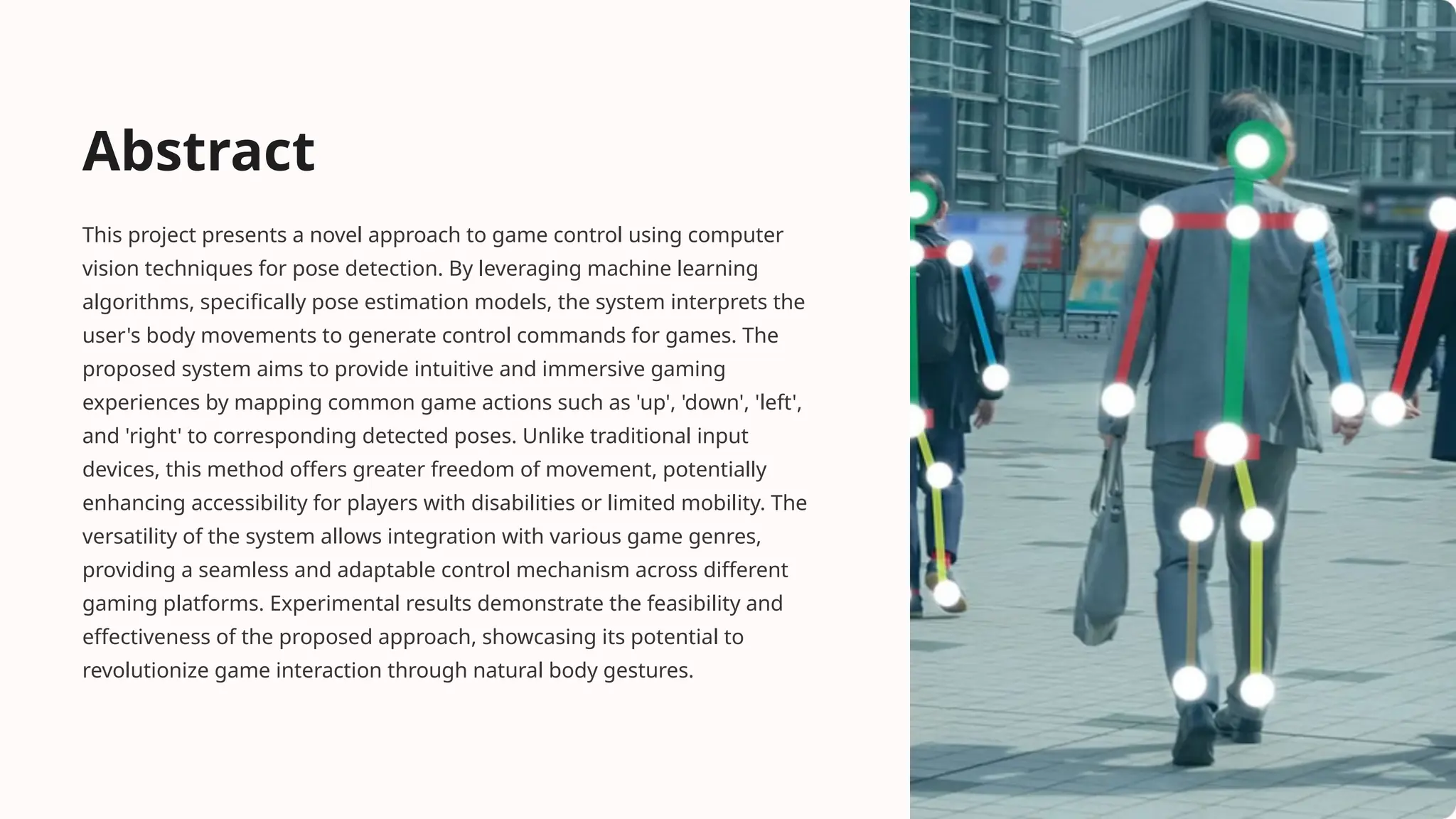 Abstract
This project presents a novel approach to game control using computer
vision techniques for pose detection. By leveraging machine learning
algorithms, specifically pose estimation models, the system interprets the
user's body movements to generate control commands for games. The
proposed system aims to provide intuitive and immersive gaming
experiences by mapping common game actions such as 'up', 'down', 'left',
and 'right' to corresponding detected poses. Unlike traditional input
devices, this method offers greater freedom of movement, potentially
enhancing accessibility for players with disabilities or limited mobility. The
versatility of the system allows integration with various game genres,
providing a seamless and adaptable control mechanism across different
gaming platforms. Experimental results demonstrate the feasibility and
effectiveness of the proposed approach, showcasing its potential to
revolutionize game interaction through natural body gestures.
 