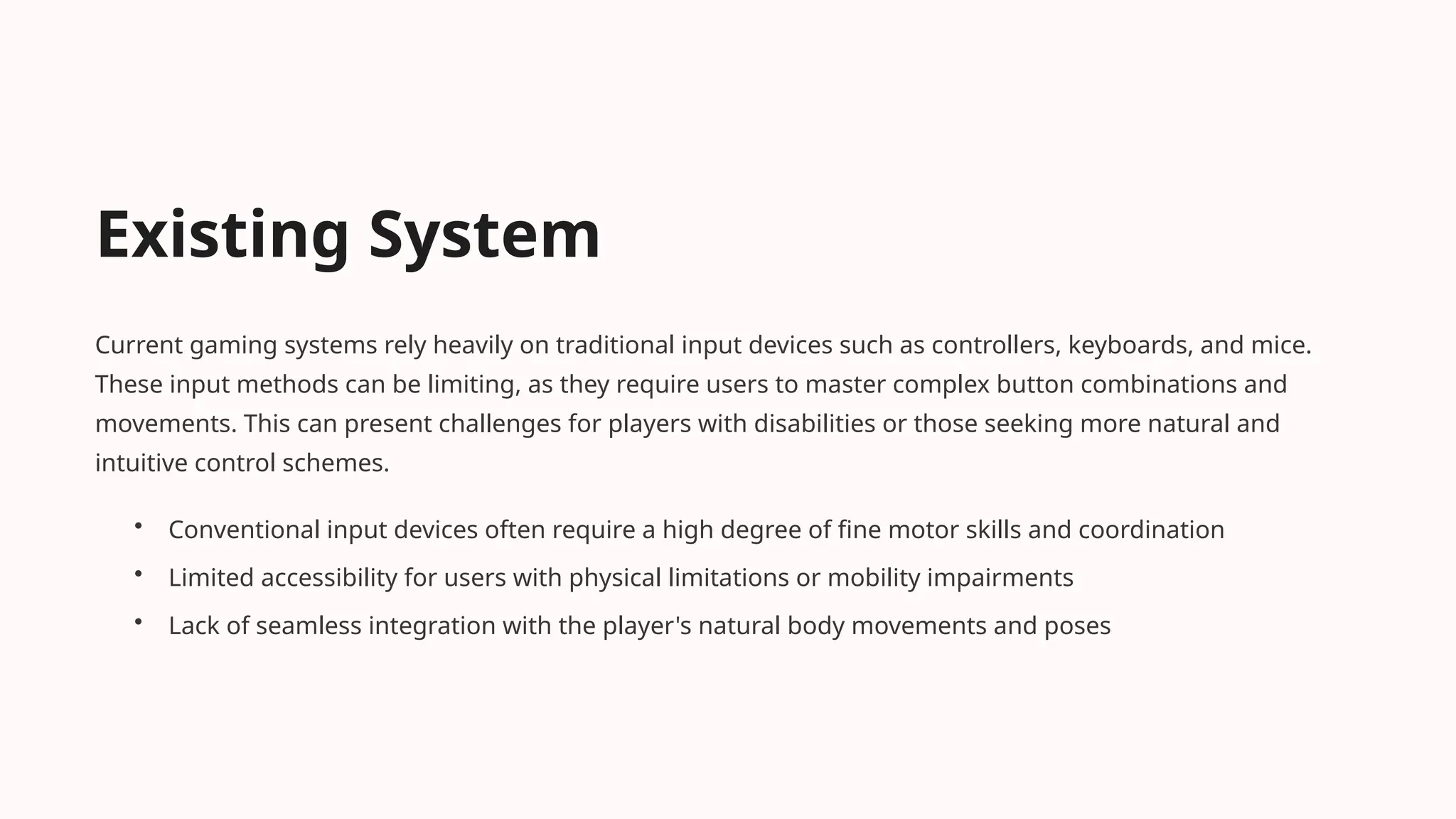 Existing System
Current gaming systems rely heavily on traditional input devices such as controllers, keyboards, and mice.
These input methods can be limiting, as they require users to master complex button combinations and
movements. This can present challenges for players with disabilities or those seeking more natural and
intuitive control schemes.
• Conventional input devices often require a high degree of fine motor skills and coordination
• Limited accessibility for users with physical limitations or mobility impairments
• Lack of seamless integration with the player's natural body movements and poses
 