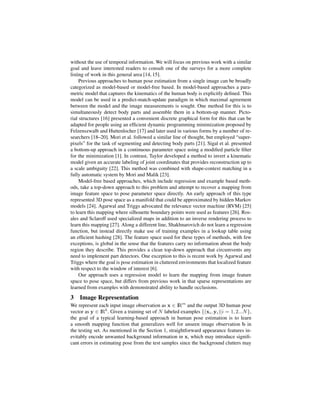 without the use of temporal information. We will focus on previous work with a similar
goal and leave interested readers to consult one of the surveys for a more complete
listing of work in this general area [14, 15].
     Previous approaches to human pose estimation from a single image can be broadly
categorized as model-based or model-free based. In model-based approaches a para-
metric model that captures the kinematics of the human body is explicitly deﬁned. This
model can be used in a predict-match-update paradigm in which maximal agreement
between the model and the image measurements is sought. One method for this is to
simultaneously detect body parts and assemble them in a bottom-up manner. Picto-
rial structures [16] presented a convenient discrete graphical form for this that can be
adapted for people using an efﬁcient dynamic programming minimization proposed by
Felzenszwalb and Huttenlocher [17] and later used in various forms by a number of re-
searchers [18–20]. Mori et al. followed a similar line of thought, but employed “super-
pixels” for the task of segmenting and detecting body parts [21]. Sigal et al. presented
a bottom-up approach in a continuous parameter space using a modiﬁed particle ﬁlter
for the minimization [1]. In contrast, Taylor developed a method to invert a kinematic
model given an accurate labeling of joint coordinates that provides reconstruction up to
a scale ambiguity [22]. This method was combined with shape-context matching in a
fully automatic system by Mori and Malik [23].
     Model-free based approaches, which include regression and example based meth-
ods, take a top-down approach to this problem and attempt to recover a mapping from
image feature space to pose parameter space directly. An early approach of this type
represented 3D pose space as a manifold that could be approximated by hidden Markov
models [24]. Agarwal and Triggs advocated the relevance vector machine (RVM) [25]
to learn this mapping where silhouette boundary points were used as features [26]. Ros-
ales and Sclaroff used specialized maps in addition to an inverse rendering process to
learn this mapping [27]. Along a different line, Shakhnarovich do not learn a regression
function, but instead directly make use of training examples in a lookup table using
an efﬁcient hashing [28]. The feature space used for these types of methods, with few
exceptions, is global in the sense that the features carry no information about the body
region they describe. This provides a clean top-down approach that circumvents any
need to implement part detectors. One exception to this is recent work by Agarwal and
Triggs where the goal is pose estimation in cluttered environments that localized feature
with respect to the window of interest [6].
     Our approach uses a regression model to learn the mapping from image feature
space to pose space, but differs from previous work in that sparse representations are
learned from examples with demonstrated ability to handle occlusions.

3   Image Representation
We represent each input image observation as x ∈ IRm and the output 3D human pose
vector as y ∈ IRk . Given a training set of N labeled examples {(xi , yi )|i = 1, 2...N },
the goal of a typical learning-based approach in human pose estimation is to learn
a smooth mapping function that generalizes well for unseen image observation b in
the testing set. As mentioned in the Section 1, straightforward appearance features in-
evitably encode unwanted background information in x, which may introduce signiﬁ-
cant errors in estimating pose from the test samples since the background clutters may
 