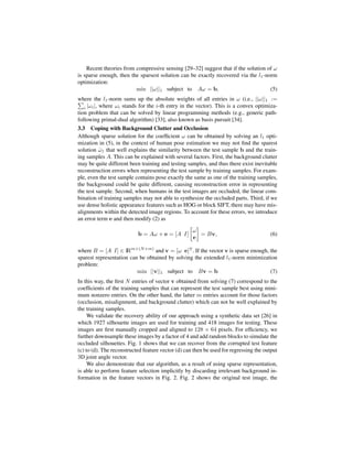 Recent theories from compressive sensing [29–32] suggest that if the solution of ω
is sparse enough, then the sparsest solution can be exactly recovered via the l1 -norm
optimization:
                         min ||ω||1 subject to Aω = b,                              (5)
where the l1 -norm sums up the absolute weights of all entries in ω (i.e., ||ω||1 :=
   i |ωi |, where ωi stands for the i-th entry in the vector). This is a convex optimiza-
tion problem that can be solved by linear programming methods (e.g., generic path-
following primal-dual algorithm) [33], also known as basis pursuit [34].
3.3 Coping with Background Clutter and Occlusion
Although sparse solution for the coefﬁcient ω can be obtained by solving an l1 opti-
mization in (5), in the context of human pose estimation we may not ﬁnd the sparest
solution ω1 that well explains the similarity between the test sample b and the train-
          ˆ
ing samples A. This can be explained with several factors. First, the background clutter
may be quite different been training and testing samples, and thus there exist inevitable
reconstruction errors when representing the test sample by training samples. For exam-
ple, even the test sample contains pose exactly the same as one of the training samples,
the background could be quite different, causing reconstruction error in representing
the test sample. Second, when humans in the test images are occluded, the linear com-
bination of training samples may not able to synthesize the occluded parts. Third, if we
use dense holistic appearance features such as HOG or block SIFT, there may have mis-
alignments within the detected image regions. To account for these errors, we introduce
an error term e and then modify (2) as

                                                    ω
                           b = Aω + e = [A I]         = Bv,                            (6)
                                                    e

where B = [A I] ∈ IRm×(N +m) and v = [ω e]T . If the vector v is sparse enough, the
sparest representation can be obtained by solving the extended l1 -norm minimization
problem:
                          min ||v||1 subject to Bv = b                           (7)
In this way, the ﬁrst N entries of vector v obtained from solving (7) correspond to the
coefﬁcients of the training samples that can represent the test sample best using mini-
mum nonzero entries. On the other hand, the latter m entries account for those factors
(occlusion, misalignment, and background clutter) which can not be well explained by
the training samples.
     We validate the recovery ability of our approach using a synthetic data set [26] in
which 1927 silhouette images are used for training and 418 images for testing. These
images are ﬁrst manually cropped and aligned to 128 × 64 pixels. For efﬁciency, we
further downsample these images by a factor of 4 and add random blocks to simulate the
occluded silhouettes. Fig. 1 shows that we can recover from the corrupted test feature
(c) to (d). The reconstructed feature vector (d) can then be used for regressing the output
3D joint angle vector.
     We also demonstrate that our algorithm, as a result of using sparse representation,
is able to perform feature selection implicitly by discarding irrelevant background in-
formation in the feature vectors in Fig. 2. Fig. 2 shows the original test image, the
 