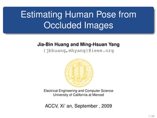 Estimating Human Pose from
     Occluded Images
   Jia-Bin Huang and Ming-Hsuan Yang
      {jbhuang,mhyang}@ieee.org




     Electrical Engineering and Computer Science
            University of California at Merced


      ACCV, Xi’ an, September , 2009

                                                   1 / 25
 