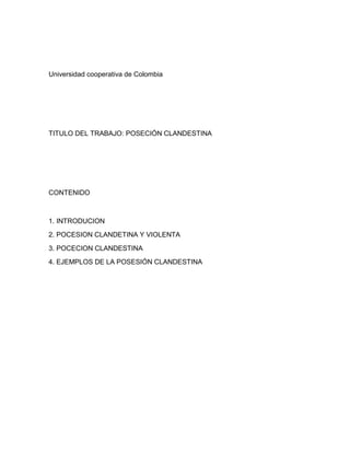 Universidad cooperativa de Colombia
TITULO DEL TRABAJO: POSECIÓN CLANDESTINA
CONTENIDO
1. INTRODUCION
2. POCESION CLANDETINA Y VIOLENTA
3. POCECION CLANDESTINA
4. EJEMPLOS DE LA POSESIÓN CLANDESTINA
 