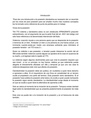 Introducción
1Para dar una introducción a la posesión clandestina es necesario dar un recorrido
por los vicios de para posesión para así ampliar mucho más nuestros conceptos
los he tomado como referencia de punto de partida para mi trabajo
Vicios de la posesión:
2Art 772 violenta y clandestina estos no son obstáculos APRAGRAFO prescribir
extraordinaria, con el argumento de que la parte final del art. 2531 del código civil
solo hace referencia a la denominada intervención del titulo.
Violencia: coacción injusta a una persona apara que se desprenda de la posesión
o tenencia de un bien. Arrebatar un bien a una persona es una fuerza actual, y es
inminente cuando existe por medio una amenaza suficiente para intimidara al
poseedor tenedor - art 772 inciso 2 -.
Quien es violenta o sea poseedor, o tenedor puede interponer la acción del art
984 existe también violencia cuando alguien se apodera de la cosa en ausencia de
su dueño, y al regresar este lo repele art 773.
La violencia según algunos doctrinantes para que vicie la posesión requiere que
sea inicial - si en un principio no hay fuerza- relativa ya que solamente puede
alegarla el directamente afectada con ella y temporal ya que una vez cesa la
violencia desaparece este vicio que afecta a la posesión.
Clandestinidad: la posesión debe ser publica, sin ocultarlos a quien tiene derecho
a oponerse a ellos. Si el mayordomo de una finca en complicidad de un tercero
oculta al propietario una parte del terreno. Esta posesión seria clandestina. Si el
poseedor hace pública la posesión ante todos y la oculta a quien puede rechazarla
la posesión sigue siendo clandestina. La clandestinidad surge desde el momento
en que se oculta a quien tiene la alternativa de oponerse a ella.
Solo se valora al momento de la iniciación de la posesión. Tampoco existe claridad
legal sobre la clandestinidad que se presenta posteriormente al poseedor de mala
fe.
Este vicio se puede dar a la iniciación de la posesión y en el transcurso de esta
también.
1
Derecho bienes 1 universidad cooperativa “ Dr: Jaime Felipe “
2
Código civil colombiano
 