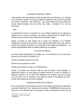 La posesión clandestina, violenta
Vale ahondar este tema desde el punto de vista tanto de violencia en sí, utilizada
en La posesión violenta: Es la que se adhiere mediante el uso de la fuerza puede
ser actual o inminente, vale mencionar que pude tratarse de fuerza física las
común mente llamadas vías de hecho, las cuales consisten en el uso de
amenazas
Nota
Lo tensiónate es que en el artículo 711 en lo anterior dispone que si alguien se
apodera de una cosa en ausencia del dueño, volviendo este le “repele”. De lo
anterior la corte suprema hace referencia la expresión “repele “ .
repele, al dueño no solo cuando se le arroje con violencia, si no también
simplemente cuando se le rechacé y se le niegue la devolución de la cosa. Que no
permite por ejemplo el ingreso a un inmueble de sus legítimos poseedores, se
puede implícitamente afirma la calidad violenta de su posesión.
Los vicios de violencia
Los vicios están estipulados en el código civil en el artículo 712 en el cual hace
referencia a los vicios de violencia así
Contra el verdadero dueño de la cosa
Contra la que la poseían sin serlo
Contra el que la tenía en lugar o a nombre de otro.
Frente a lo anterior los artículos 1456 en cual se refiere a que establece un
reglamento distinto, por que indica los sujetos pasivos a un que no contiene un
elemento taxativo y en el 1457 hace referencia una similitud ala de la artículo
712, por que no se ve necesaria que ejerza la fuerza el beneficiado por ella ,
ambas hacer referencia al vicio de voluntad
Características del vicio de violencia
Es un vicio relativo solo se pude invocarse por la victima (doctrinantes Alessandri
y también Somarriva )3 ,se referencia a lo anterior 4 (RODRIGUE,) estima que se
trata de un vicio absoluto que nos compete a toda la comunidad es decir que es
3
Alessandri y también Somarriva
4
RODRIGUEZ
 