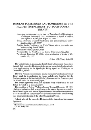 INSULAR POSSESSIONS AND DOMINIONS IN THE
PACIFIC (SUPPLEMENT TO FOUR-POWER
TREATY)
Agreement supplementary to the treaty of December 13, 1921, signed at
Washington February 6, 1922; proces-verbal of deposit of ratifica-
tions signed at Washington August 17, 1923
Senate advice and consent to ratification, with a reservation and under-
standing, March 27, 1922 1
Ratified by the President of the United States, with a reservation and
understanding, June 9,1923 1
Entered into force August 17, 1923
Proclaimed by the President of the United States August 21,1923
Terminated December 31, 1936, upon termination of treaty of De-
cember 13, 1921
43 Stat. 1652; Treaty Series 670
The United States of America, the British Empire, France and Japan have,
through their respective Plenipotentiaries, agreed upon the following stipula-
tions supplementary to the Quadruple Treaty signed at Washington on
December 13,1921: 2
The term "insular possessions and insular dominions" used in the aforesaid
Treaty shall, in its application to Japan, include only Karafuto (or the
Southern portion of the island of Sakhalin), Formosa and the Pescadores, and
the islands under the mandate of Japan.
The present agreement shall have the same force and effect as the said
Treaty to which it is supplementary.
The provisions of Article IV of the aforesaid Treaty of December 13, 1921,
relating to ratification shall be applicable to the present Agreement, which in
French and English shall remain deposited in the Archives of the Government
of the United States, and duly certified copies thereof shall be transmitted by
that Government to each of the other Contracting Powers.
In faith whereof the respective Plenipotentiaries have signed the present
Agreement.
1 For text of U.S. reservation and understanding, see p. 373.
• TS 669, ante, p. 332.
372
 