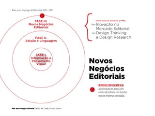 Pós em Design Editorial | IED | SP | BR | Fabio Silveira
Pós em Design Editorial IED - SP27
FASE III.
Novos Negócios
Editoriais
novos negócios editoriais [44H]
Inovação no
Mercado Editorial
Design Thinking
e Design Research
30H
14H
FASE II.
Edição e Linguagem
Novos
Negócios
Editoriais
INTERFACE COM CLIENTE REAL
Aproximação dos alunos com
o mercado editorial com desafios
reais de empresas convidadas.
FASE I.
Informação e
Pensamento
Visual
 