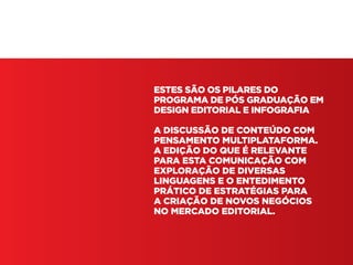 Pós em Design Editorial | IED | SP | BR | Fabio Silveira
ESTES SÃO OS PILARES DO
PROGRAMA DE PÓS GRADUAÇÃO EM
DESIGN EDITORIAL E INFOGRAFIA
A DISCUSSÃO DE CONTEÚDO COM
PENSAMENTO MULTIPLATAFORMA.
A EDIÇÃO DO QUE É RELEVANTE
PARA ESTA COMUNICAÇÃO COM
EXPLORAÇÃO DE DIVERSAS
LINGUAGENS E O ENTEDIMENTO
PRÁTICO DE ESTRATÉGIAS PARA
A CRIAÇÃO DE NOVOS NEGÓCIOS
NO MERCADO EDITORIAL.
 