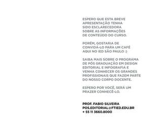 Pós em Design Editorial | IED | SP | BR | Fabio Silveira
Pós em Design Editorial IED - SP29
módulo imagem [36H]
Edição de Fotografia.
Edição de Ilustração
e Concept Design.
módulo workshop em revista [36H]
Lab. de Linguagens
Editoriais em Revista.
módulo workshop em livro [36H]
Lab. de Linguagens
Editoriais para Livros.
módulo digital [36H]
Novas Mídias no
Mercado Editorial
Processing e Dataviz
18H
18H
36H
36H
18H
18H
Edição e
Linguagem
FASE II.
Edição e Linguagem
FASE I.
Informação e
Pensamento
Visual
 