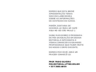 ESPERO QUE ESTA BREVE
APRESENTAÇÃO TENHA
SIDO ESCLARECEDORA
SOBRE AS INFORMAÇÕES
DE CONTEÚDO DO CURSO.
PORÉM, GOSTARIA DE
CONVIDÁ-LO PARA UM CAFÉ
AQUI NO IED SÃO PAULO :)
SAIBA MAIS SOBRE O PROGRAMA
DE PÓS GRADUAÇÃO EM DESIGN
EDITORIAL E INFOGRAFIA E
VENHA CONHECER OS GRANDES
PROFISSIONAIS QUE FAZEM PARTE
DO NOSSO CORPO DOCENTE.
ESPERO POR VOCÊ, SERÁ UM
PRAZER CONHECÊ-LO.
PROF. FABIO SILVEIRA
POS.EDITORIAL@FTIED.EDU.BR
+ 55 11 3660.8000
 