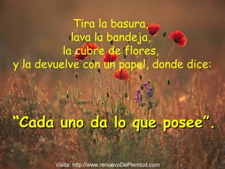 Tira la basura,
lava la bandeja,
la cubre de flores,
y la devuelve con un papel, donde dice:
“Cada uno da lo que posee”.Cada uno da lo que posee”.
Visita: http://www.renuevoDePlenitud.com
 